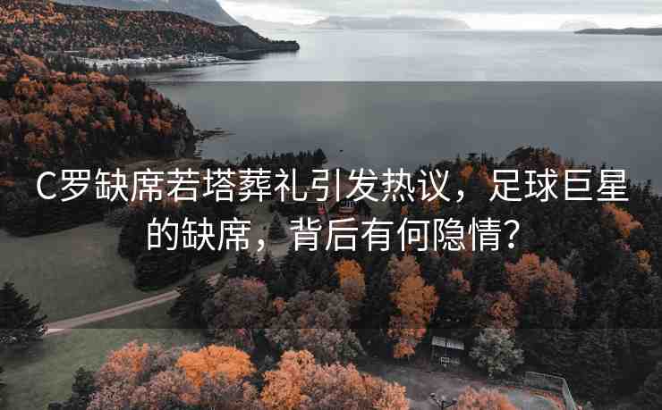 C羅缺席若塔葬禮引發(fā)熱議，足球巨星的缺席，背后有何隱情？