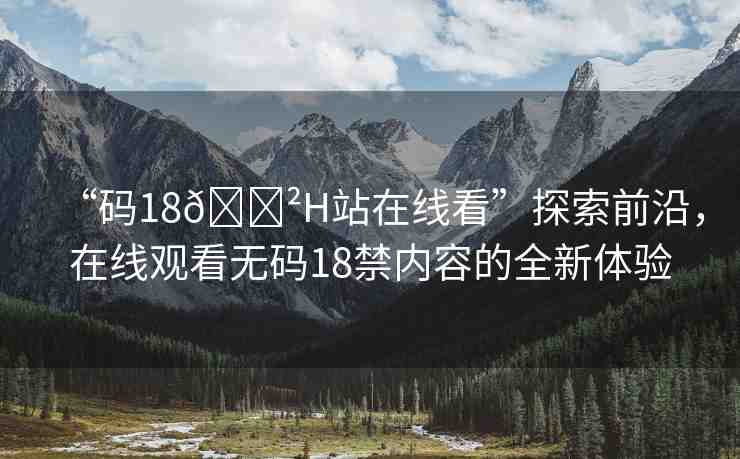 “碼18??H站在線看”探索前沿，在線觀看無碼18禁內(nèi)容的全新體驗