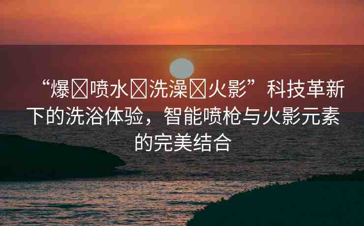 “爆?噴水?洗澡?火影”科技革新下的洗浴體驗(yàn)，智能噴槍與火影元素的完美結(jié)合