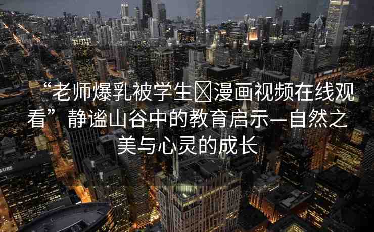 “老師爆乳被學(xué)生?漫畫(huà)視頻在線觀看”靜謐山谷中的教育啟示—自然之美與心靈的成長(zhǎng)