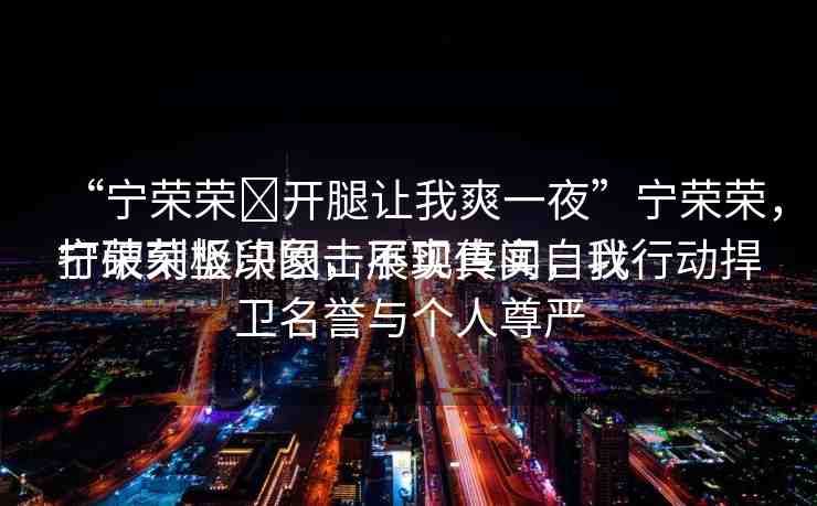 “寧榮榮?開腿讓我爽一夜”寧榮榮，打破刻板印象，展現(xiàn)真實自我
寧榮榮堅決回?fù)舨粚崅髀?，以行動捍衛(wèi)名譽與個人尊嚴(yán)
