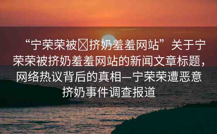 “寧榮榮被?擠奶羞羞網(wǎng)站”關(guān)于寧榮榮被擠奶羞羞網(wǎng)站的新聞文章標(biāo)題，網(wǎng)絡(luò)熱議背后的真相—寧榮榮遭惡意擠奶事件調(diào)查報道