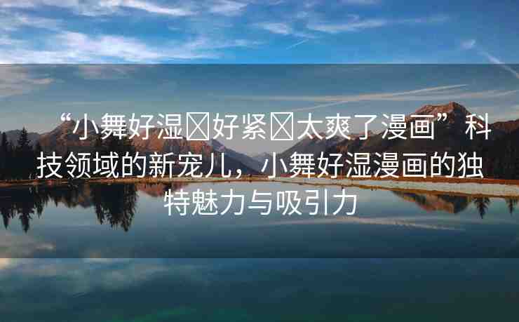 “小舞好濕?好緊?太爽了漫畫”科技領(lǐng)域的新寵兒，小舞好濕漫畫的獨(dú)特魅力與吸引力