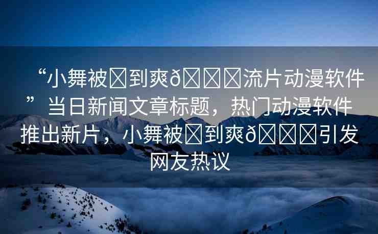 “小舞被?到爽??流片動漫軟件”當(dāng)日新聞文章標(biāo)題，熱門動漫軟件推出新片，小舞被?到爽??引發(fā)網(wǎng)友熱議