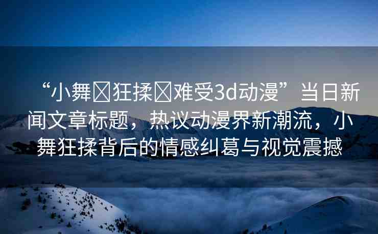 “小舞?狂揉?難受3d動漫”當(dāng)日新聞文章標(biāo)題，熱議動漫界新潮流，小舞狂揉背后的情感糾葛與視覺震撼