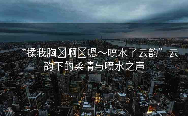 “揉我胸?啊?嗯～噴水了云韻”云韻下的柔情與噴水之聲