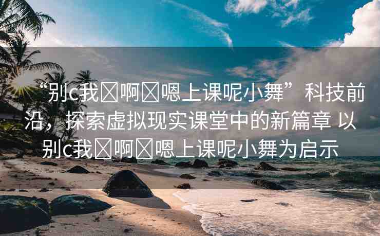 “別c我?啊?嗯上課呢小舞”科技前沿，探索虛擬現(xiàn)實課堂中的新篇章 以別c我?啊?嗯上課呢小舞為啟示