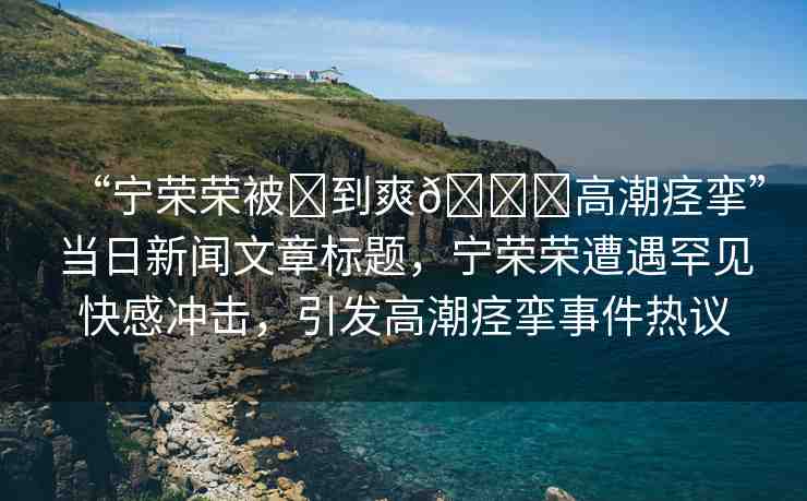 “寧榮榮被?到爽??高潮痙攣”當(dāng)日新聞文章標(biāo)題，寧榮榮遭遇罕見快感沖擊，引發(fā)高潮痙攣事件熱議