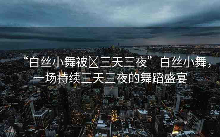 “白絲小舞被?三天三夜”白絲小舞，一場持續(xù)三天三夜的舞蹈盛宴