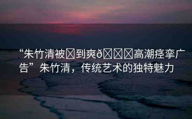 “朱竹清被?到爽??高潮痙攣廣告”朱竹清，傳統(tǒng)藝術(shù)的獨特魅力