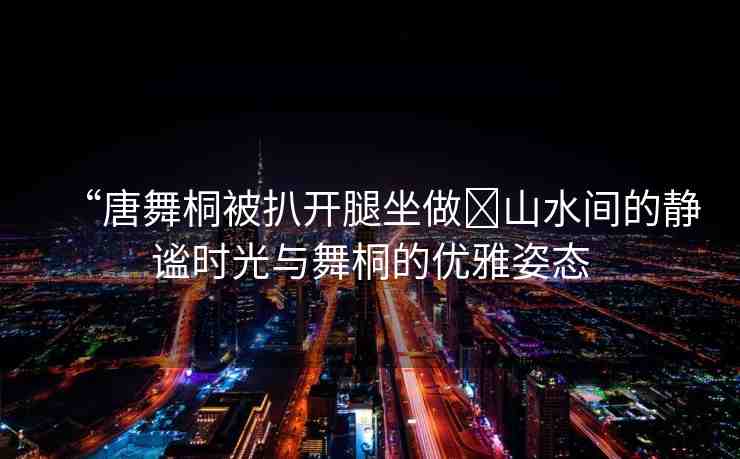 “唐舞桐被扒開腿坐做?山水間的靜謐時(shí)光與舞桐的優(yōu)雅姿態(tài)