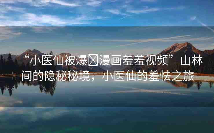 “小醫(yī)仙被爆?漫畫羞羞視頻”山林間的隱秘秘境，小醫(yī)仙的羞怯之旅