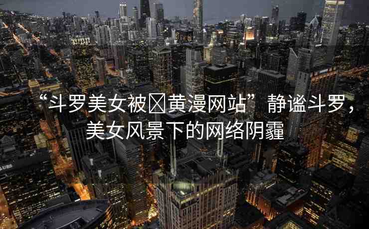 “斗羅美女被?黃漫網(wǎng)站”靜謐斗羅，美女風(fēng)景下的網(wǎng)絡(luò)陰霾