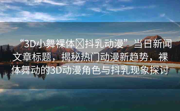 “3D小舞裸體?抖乳動漫”當(dāng)日新聞文章標(biāo)題，揭秘?zé)衢T動漫新趨勢，裸體舞動的3D動漫角色與抖乳現(xiàn)象探討