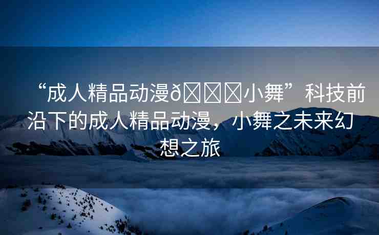 “成人精品動(dòng)漫??小舞”科技前沿下的成人精品動(dòng)漫，小舞之未來幻想之旅