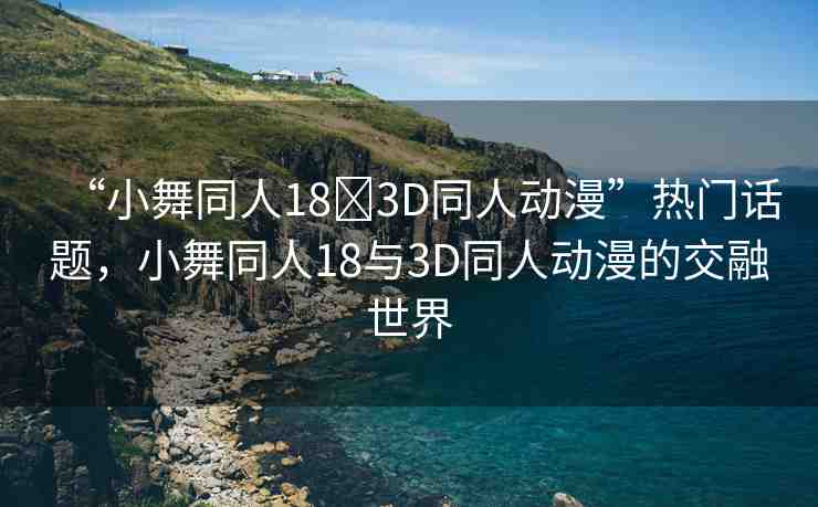 “小舞同人18?3D同人動(dòng)漫”熱門話題，小舞同人18與3D同人動(dòng)漫的交融世界