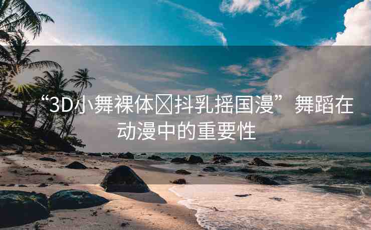 “3D小舞裸體?抖乳搖國漫”舞蹈在動漫中的重要性