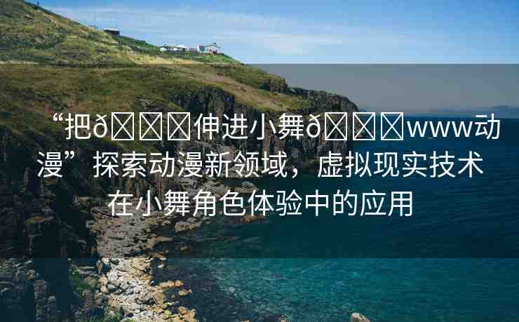 “把??伸進(jìn)小舞??www動(dòng)漫”探索動(dòng)漫新領(lǐng)域，虛擬現(xiàn)實(shí)技術(shù)在小舞角色體驗(yàn)中的應(yīng)用