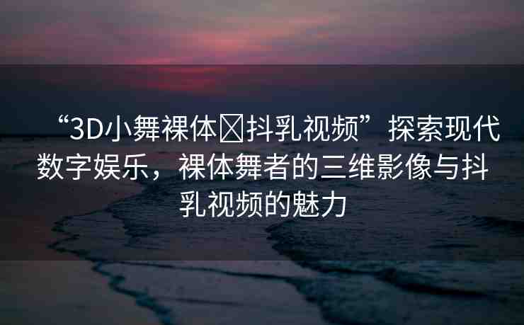 “3D小舞裸體?抖乳視頻”探索現(xiàn)代數(shù)字娛樂，裸體舞者的三維影像與抖乳視頻的魅力