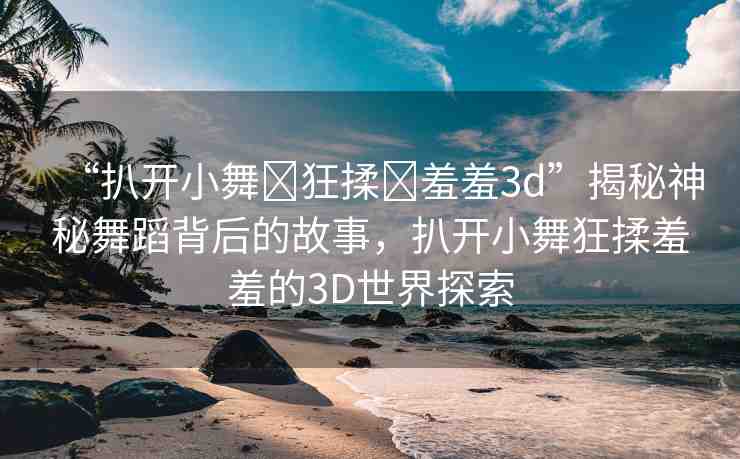 “扒開小舞?狂揉?羞羞3d”揭秘神秘舞蹈背后的故事，扒開小舞狂揉羞羞的3D世界探索