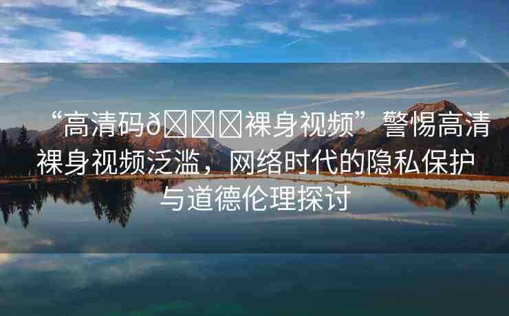 “高清碼??裸身視頻”警惕高清裸身視頻泛濫，網(wǎng)絡(luò)時代的隱私保護(hù)與道德倫理探討