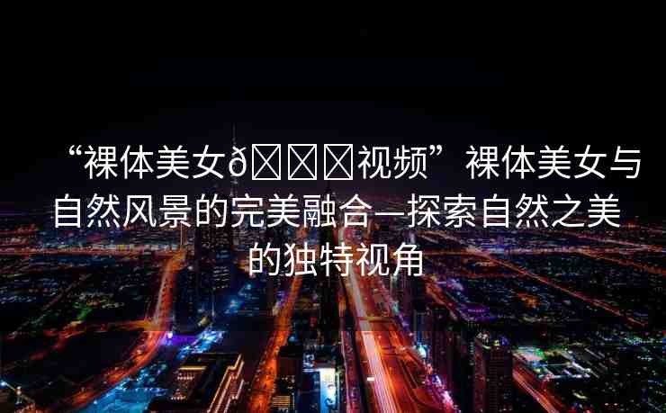 “裸體美女??視頻”裸體美女與自然風景的完美融合—探索自然之美的獨特視角