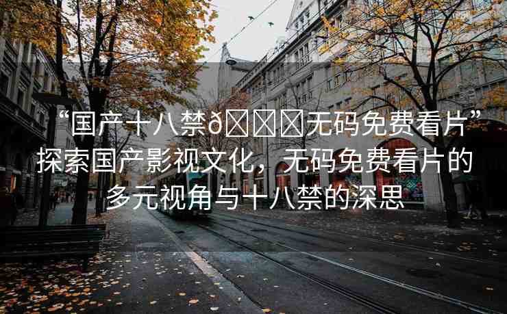 “國產(chǎn)十八禁??無碼免費(fèi)看片”探索國產(chǎn)影視文化，無碼免費(fèi)看片的多元視角與十八禁的深思