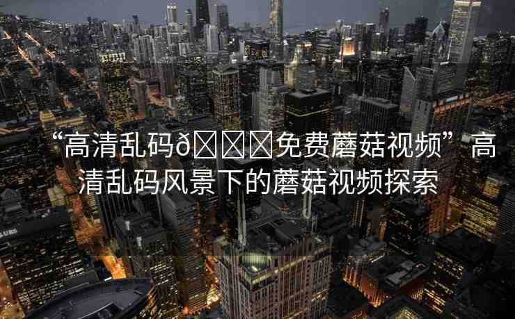 “高清亂碼??免費蘑菇視頻”高清亂碼風景下的蘑菇視頻探索