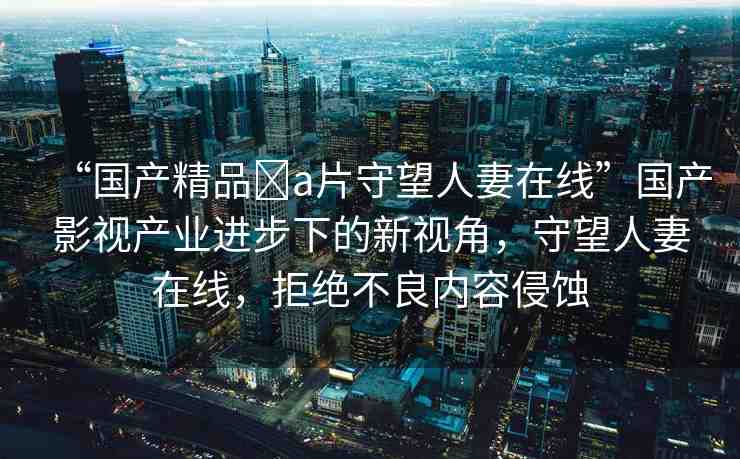 “國產(chǎn)精品?a片守望人妻在線”國產(chǎn)影視產(chǎn)業(yè)進(jìn)步下的新視角，守望人妻在線，拒絕不良內(nèi)容侵蝕