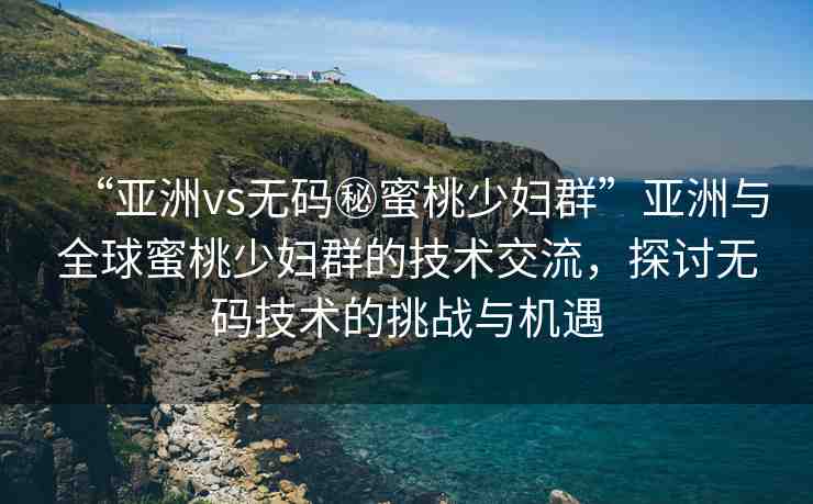 “亞洲vs無碼秘蜜桃少婦群”亞洲與全球蜜桃少婦群的技術(shù)交流，探討無碼技術(shù)的挑戰(zhàn)與機(jī)遇