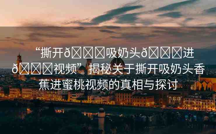 “撕開??吸奶頭??進(jìn)??視頻”揭秘關(guān)于撕開吸奶頭香蕉進(jìn)蜜桃視頻的真相與探討