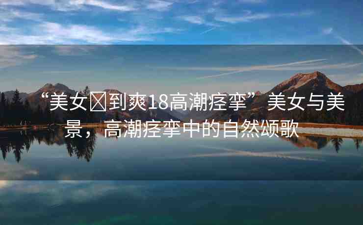 “美女?到爽18高潮痙攣”美女與美景，高潮痙攣中的自然頌歌