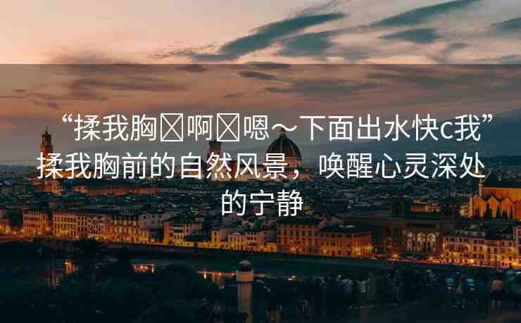 “揉我胸?啊?嗯～下面出水快c我”揉我胸前的自然風(fēng)景，喚醒心靈深處的寧靜