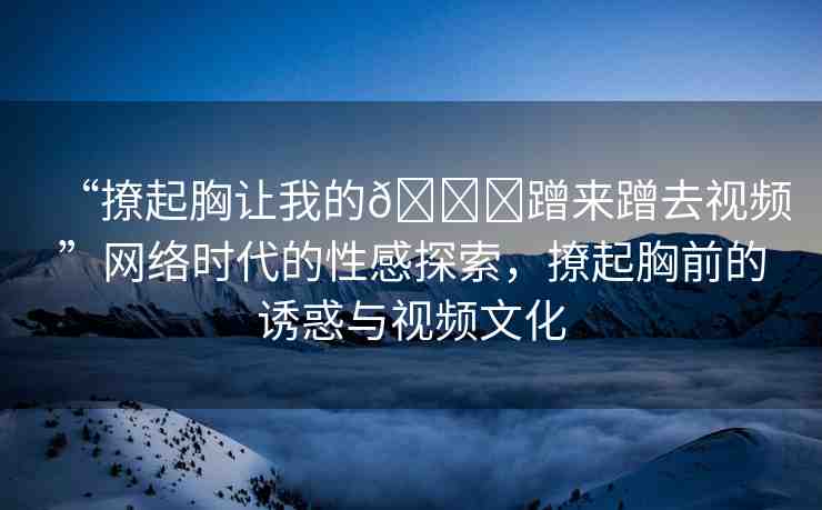 “撩起胸讓我的??蹭來蹭去視頻”網(wǎng)絡(luò)時代的性感探索，撩起胸前的誘惑與視頻文化