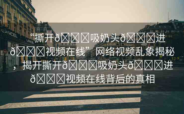 “撕開??吸奶頭??進??視頻在線”網絡視頻亂象揭秘，揭開撕開??吸奶頭??進??視頻在線背后的真相