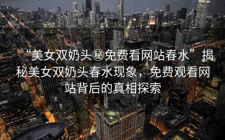 “美女雙奶頭秘免費看網(wǎng)站春水”揭秘美女雙奶頭春水現(xiàn)象，免費觀看網(wǎng)站背后的真相探索