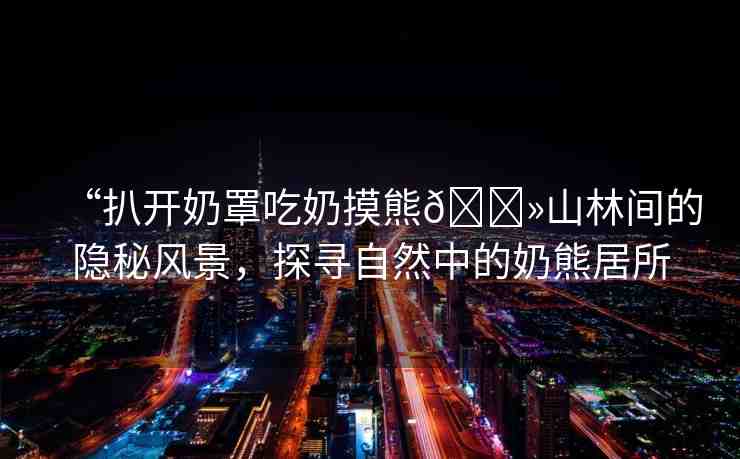 “扒開奶罩吃奶摸熊??山林間的隱秘風(fēng)景，探尋自然中的奶熊居所