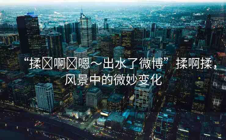 “揉?啊?嗯～出水了微博”揉啊揉，風(fēng)景中的微妙變化