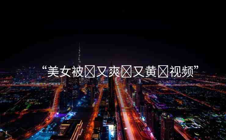 “美女被?又爽?又黃?視頻”