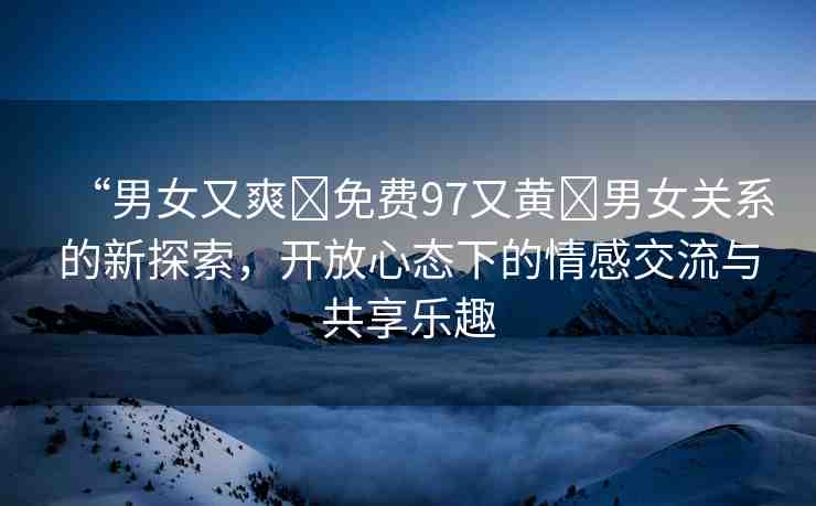 “男女又爽?免費(fèi)97又黃?男女關(guān)系的新探索，開放心態(tài)下的情感交流與共享樂趣