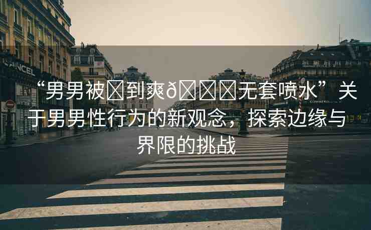 “男男被?到爽??無(wú)套噴水”關(guān)于男男性行為的新觀念，探索邊緣與界限的挑戰(zhàn)