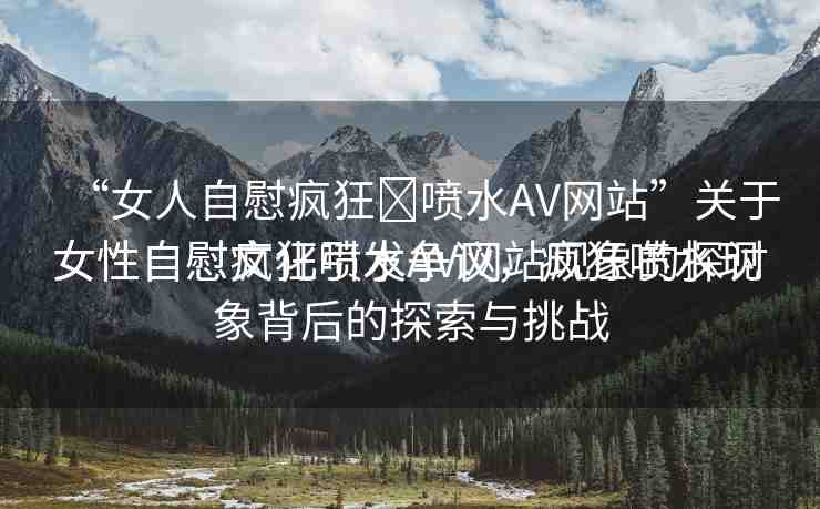 “女人自慰瘋狂?噴水AV網(wǎng)站”關(guān)于女性自慰瘋狂噴水AV網(wǎng)站現(xiàn)象的探討
女性自慰文化引發(fā)爭議，瘋狂噴水現(xiàn)象背后的探索與挑戰(zhàn)