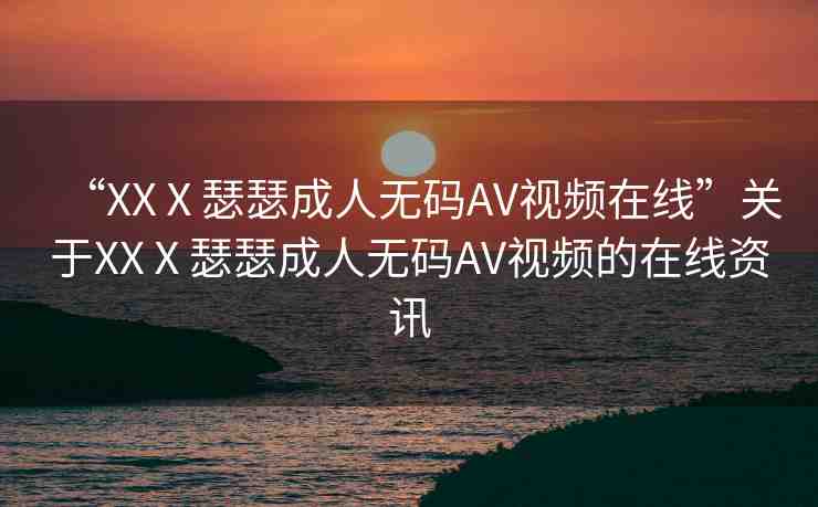 “XXⅩ瑟瑟成人無碼AV視頻在線”關于XXⅩ瑟瑟成人無碼AV視頻的在線資訊