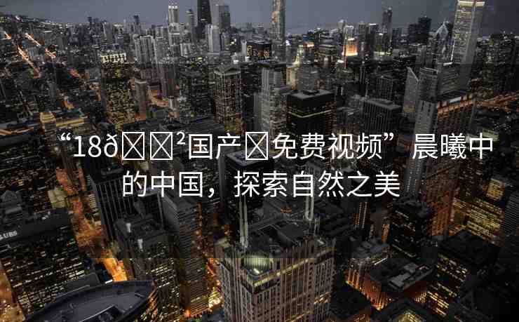 “18??國產(chǎn)?免費(fèi)視頻”晨曦中的中國，探索自然之美