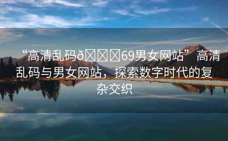 “高清亂碼??69男女網(wǎng)站”高清亂碼與男女網(wǎng)站，探索數(shù)字時(shí)代的復(fù)雜交織