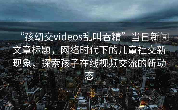 “孩?交videos亂叫吞精”當(dāng)日新聞文章標(biāo)題，網(wǎng)絡(luò)時(shí)代下的兒童社交新現(xiàn)象，探索孩子在線視頻交流的新動(dòng)態(tài)