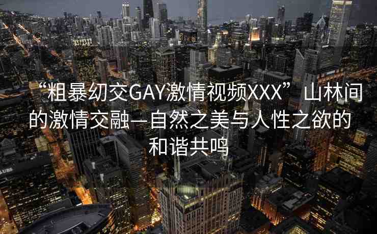 “粗暴?交GAY激情視頻XXX”山林間的激情交融—自然之美與人性之欲的和諧共鳴