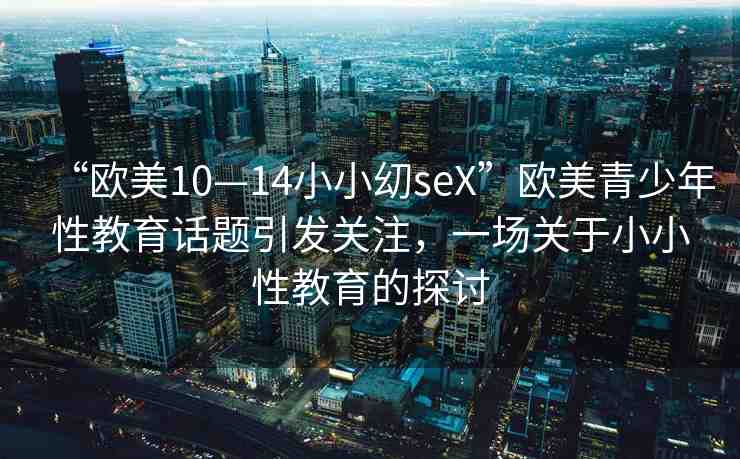 “歐美10—14小小?seX”歐美青少年性教育話題引發(fā)關(guān)注，一場關(guān)于小小性教育的探討