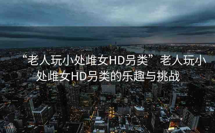 “老人玩小處?女HD叧類”老人玩小處?女HD叧類的樂趣與挑戰(zhàn)