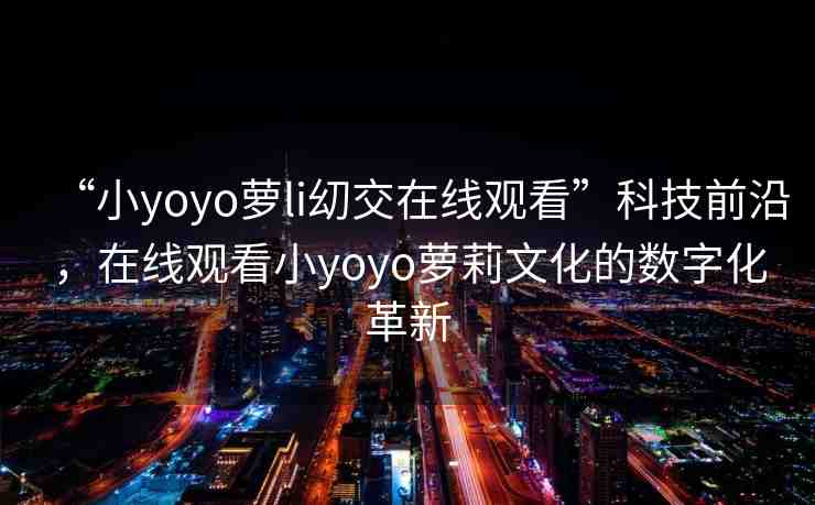 “小yoyo蘿li?交在線觀看”科技前沿，在線觀看小yoyo蘿莉文化的數(shù)字化革新